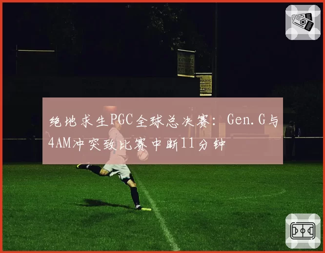 绝地求生PGC全球总决赛：Gen.G与4AM冲突致比赛中断11分钟
