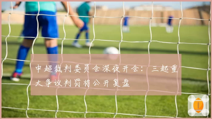 中超裁判委员会深夜开会:三起重大争议判罚将公开复盘