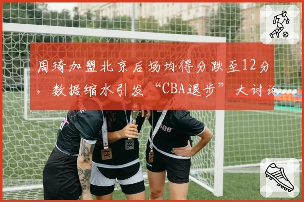 周琦加盟北京后场均得分跌至12分，数据缩水引发“CBA退步”大讨论