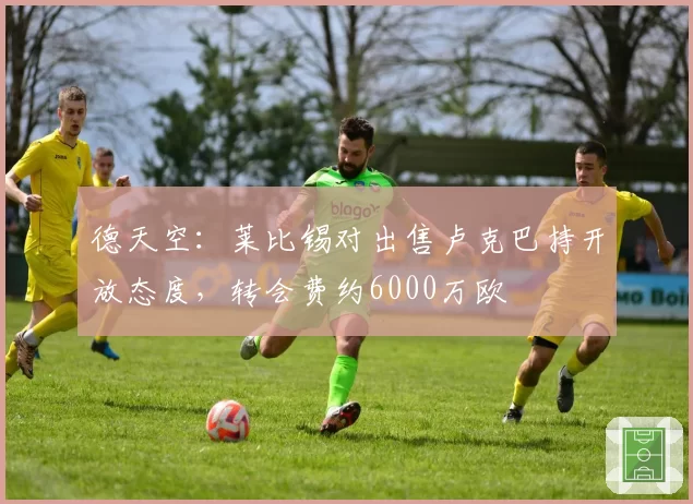 德天空:莱比锡对出售卢克巴持开放态度,转会费约6000万欧