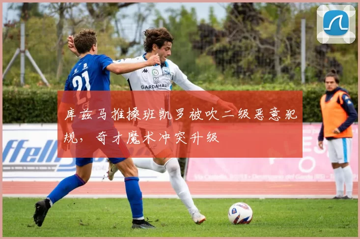 库兹马推搡班凯罗被吹二级恶意犯规,奇才魔术冲突升级