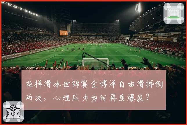 花样滑冰世锦赛金博洋自由滑摔倒两次，心理压力为何再度爆发？