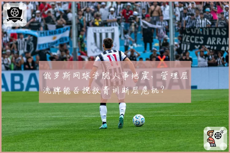 俄罗斯网球学院人事地震，管理层洗牌能否挽救青训断层危机？