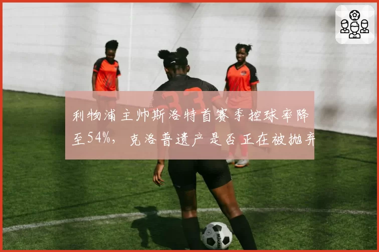 利物浦主帅斯洛特首赛季控球率降至54%，克洛普遗产是否正在被抛弃？
