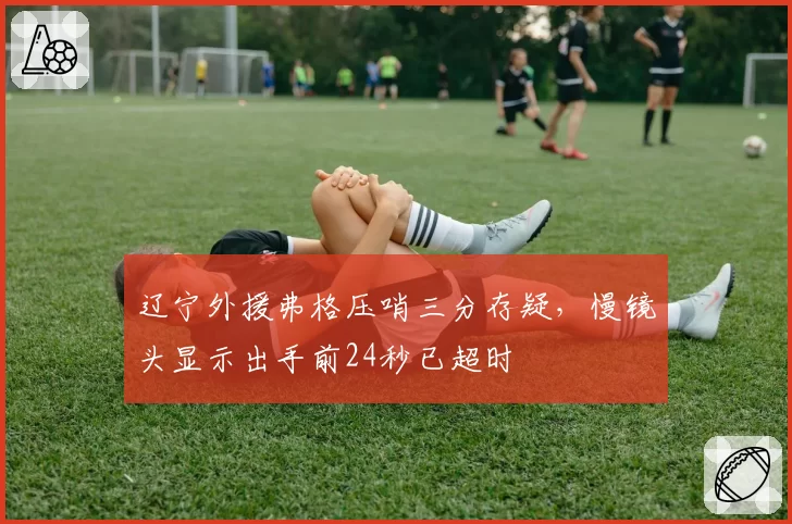 辽宁外援弗格压哨三分存疑，慢镜头显示出手前24秒已超时
