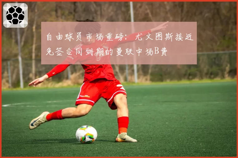 自由球员市场重磅：尤文图斯接近免签合同到期的曼联中场B费