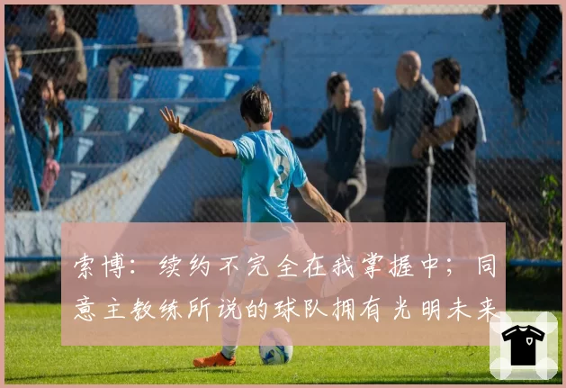 索博：续约不完全在我掌握中；同意主教练所说的球队拥有光明未来