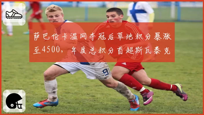 萨巴伦卡温网夺冠后草地积分暴涨至4500,年度总积分首超斯瓦泰克