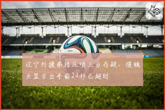 辽宁外援弗格压哨三分存疑，慢镜头显示出手前24秒已超时