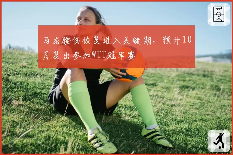 马龙腰伤恢复进入关键期,预计10月复出参加WTT冠军赛
