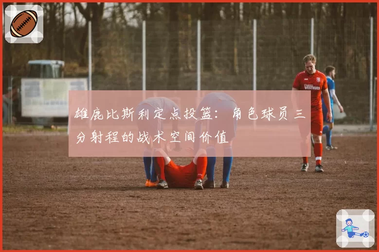 雄鹿比斯利定点投篮:角色球员三分射程的战术空间价值