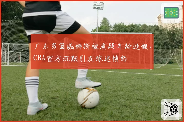 广东男篮威姆斯被质疑年龄造假，CBA官方沉默引发球迷愤怒