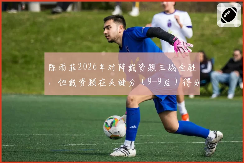 陈雨菲2026年对阵戴资颖三战全胜,但戴资颖在关键分(9-9后)得分率更高