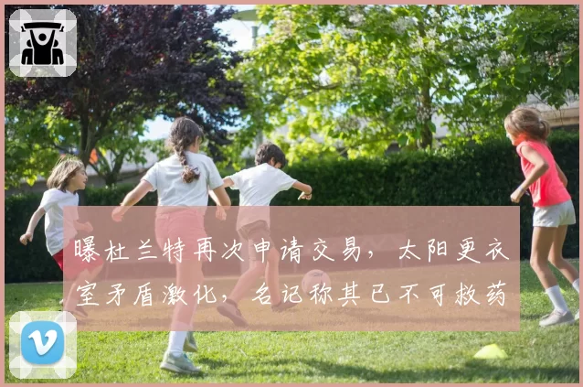 曝杜兰特再次申请交易,太阳更衣室矛盾激化,名记称其已不可救药