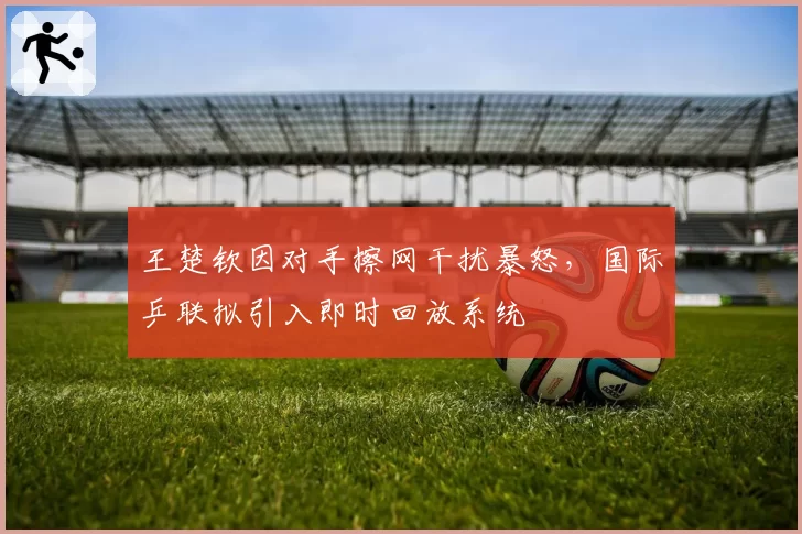 王楚钦因对手擦网干扰暴怒，国际乒联拟引入即时回放系统
