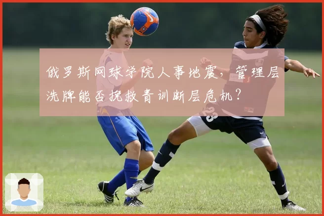 俄罗斯网球学院人事地震，管理层洗牌能否挽救青训断层危机？