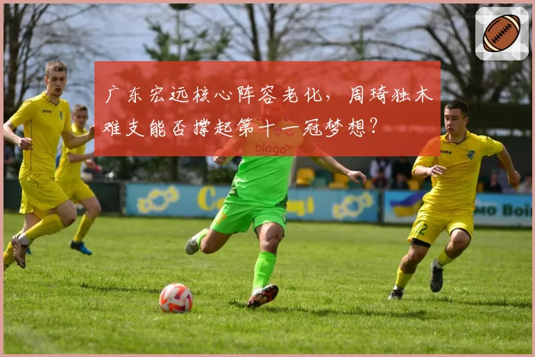 广东宏远核心阵容老化,周琦独木难支能否撑起第十一冠梦想?