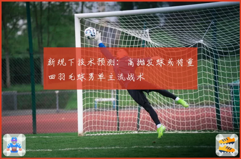 新规下技术预测：高抛发球或将重回羽毛球男单主流战术
