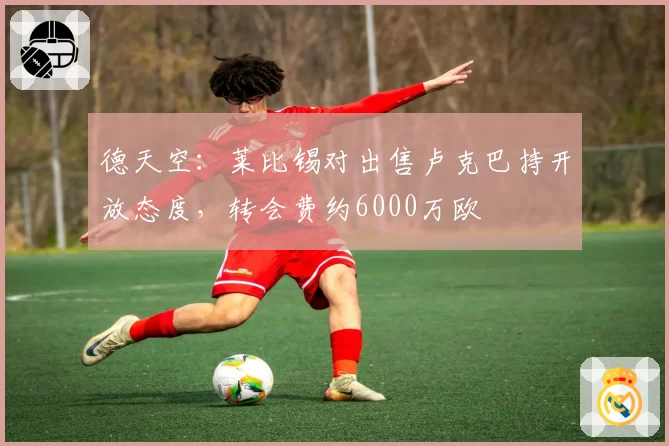 德天空:莱比锡对出售卢克巴持开放态度,转会费约6000万欧