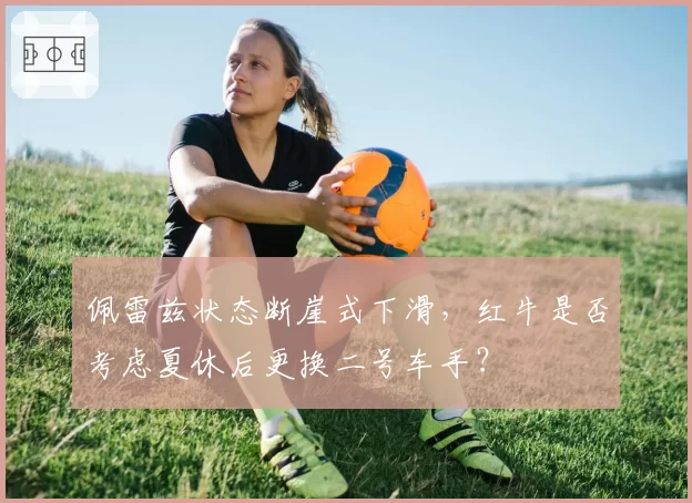 佩雷兹状态断崖式下滑,红牛是否考虑夏休后更换二号车手?
