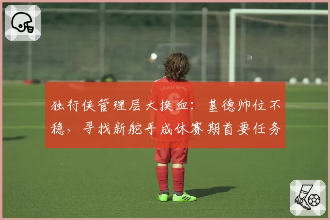 独行侠管理层大换血:基德帅位不稳,寻找新舵手成休赛期首要任务