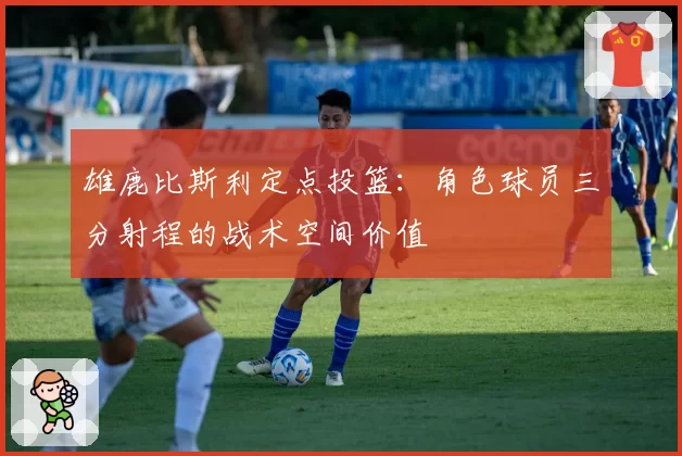 雄鹿比斯利定点投篮:角色球员三分射程的战术空间价值
