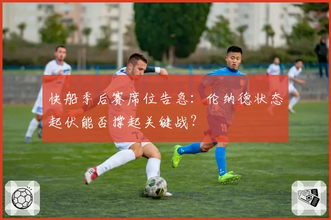 快船季后赛席位告急：伦纳德状态起伏能否撑起关键战？
