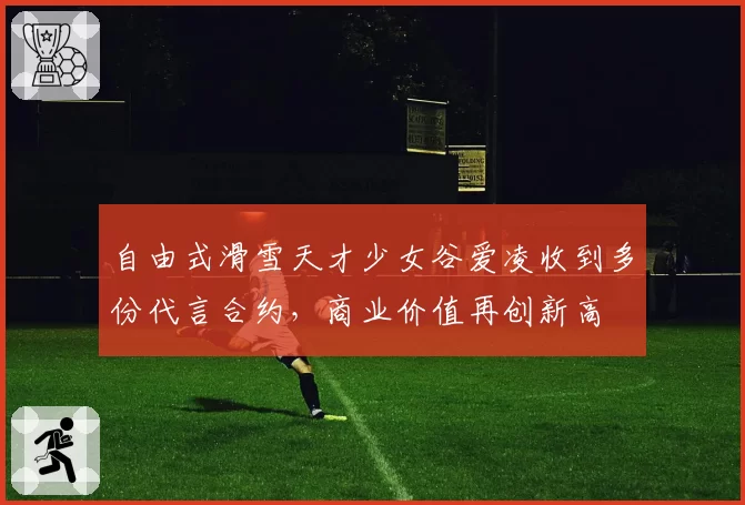 自由式滑雪天才少女谷爱凌收到多份代言合约，商业价值再创新高