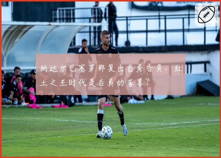 纳达尔巴塞罗那复出首秀告负，红土之王时代是否真的落幕？