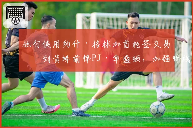 独行侠用约什·格林加首轮签交易得到黄蜂前锋PJ·华盛顿，加强锋线深度