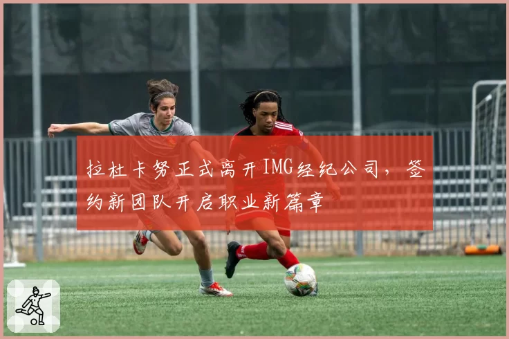 拉杜卡努正式离开IMG经纪公司，签约新团队开启职业新篇章