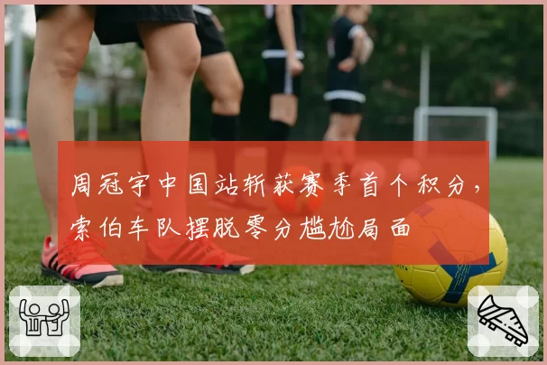 周冠宇中国站斩获赛季首个积分,索伯车队摆脱零分尴尬局面