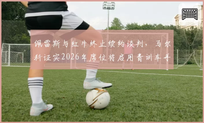 佩雷斯与红牛终止续约谈判，马尔科证实2026年席位将启用青训车手哈贾尔