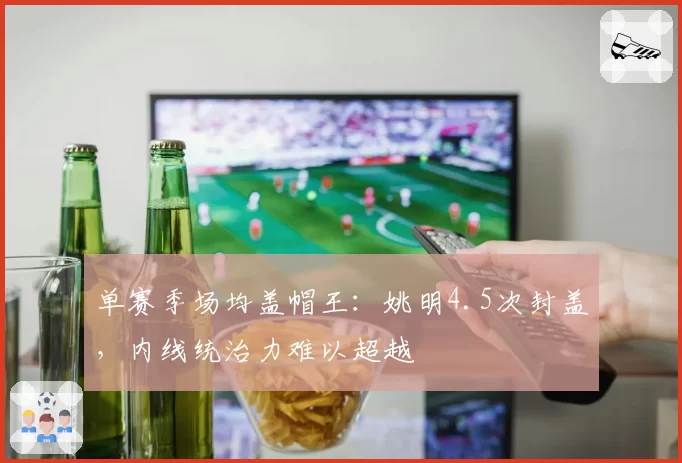 单赛季场均盖帽王:姚明4.5次封盖,内线统治力难以超越