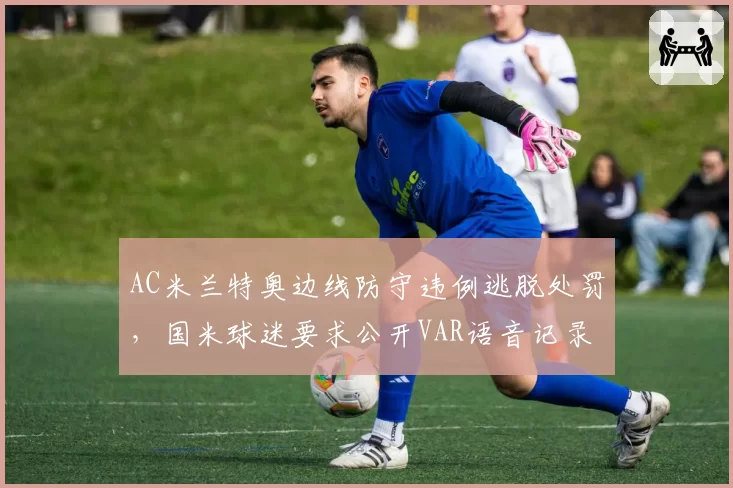 AC米兰特奥边线防守违例逃脱处罚,国米球迷要求公开VAR语音记录