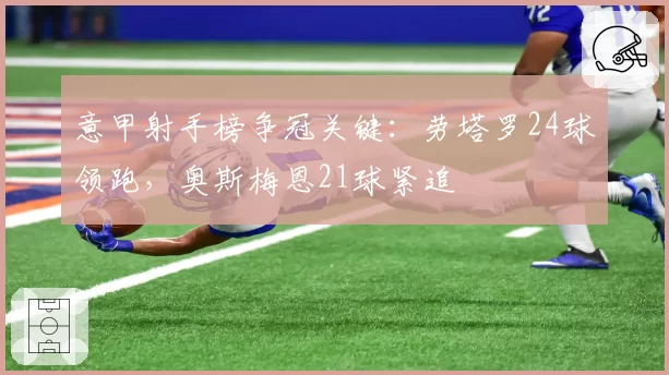 意甲射手榜争冠关键:劳塔罗24球领跑,奥斯梅恩21球紧追