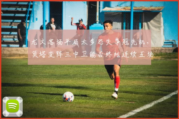 尤文客场平局太多恐失争冠先机，莫塔变阵三中卫能否终结连续五场丢球