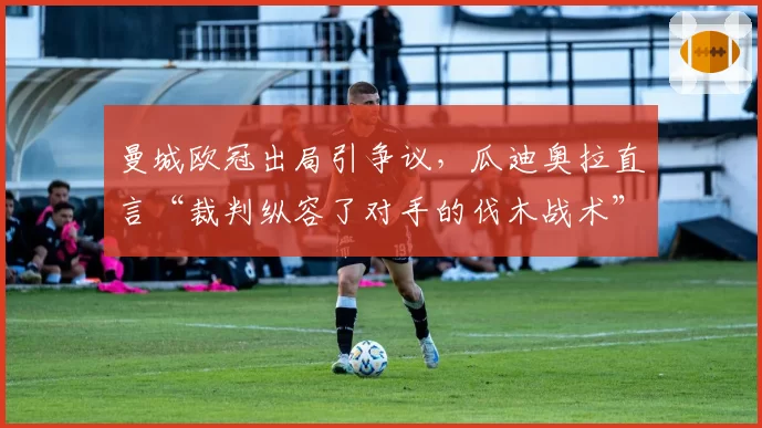 曼城欧冠出局引争议，瓜迪奥拉直言“裁判纵容了对手的伐木战术”