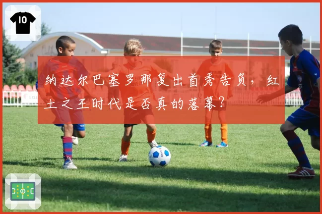 纳达尔巴塞罗那复出首秀告负，红土之王时代是否真的落幕？