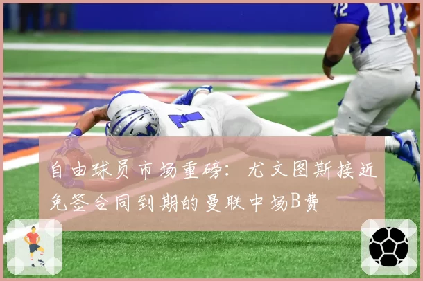 自由球员市场重磅：尤文图斯接近免签合同到期的曼联中场B费