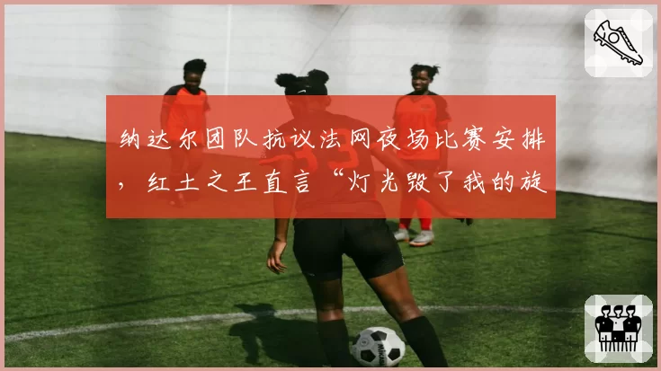 纳达尔团队抗议法网夜场比赛安排,红土之王直言“灯光毁了我的旋转”?