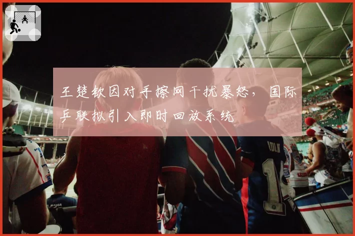 王楚钦因对手擦网干扰暴怒，国际乒联拟引入即时回放系统