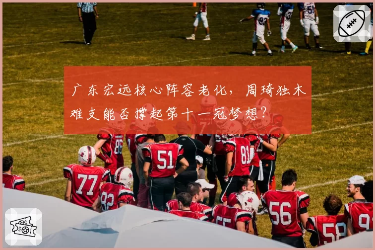广东宏远核心阵容老化,周琦独木难支能否撑起第十一冠梦想?