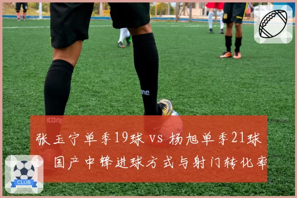 张玉宁单季19球 vs 杨旭单季21球:国产中锋进球方式与射门转化率对比