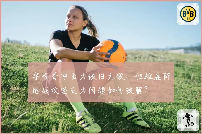 字母哥冲击力依旧无敌，但雄鹿阵地战攻坚乏力问题如何破解？