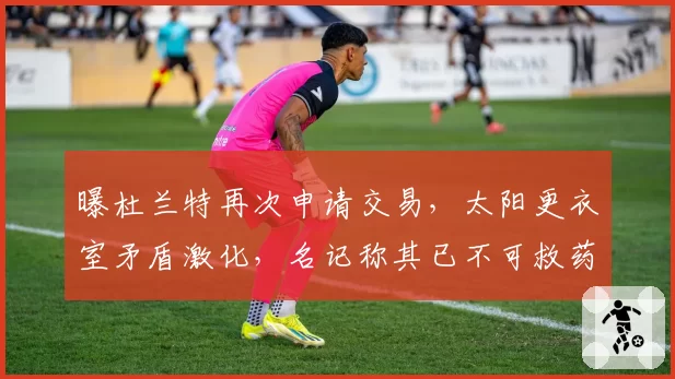 曝杜兰特再次申请交易,太阳更衣室矛盾激化,名记称其已不可救药