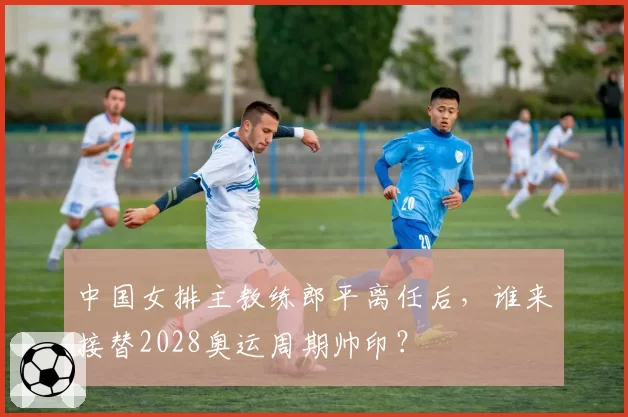中国女排主教练郎平离任后,谁来接替2028奥运周期帅印?