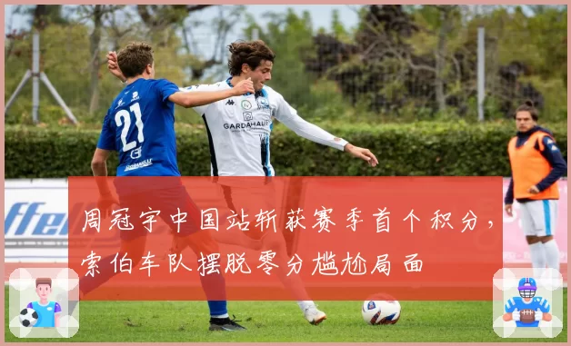 周冠宇中国站斩获赛季首个积分,索伯车队摆脱零分尴尬局面