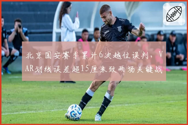 北京国安赛季累计6次越位误判，VAR划线误差超15厘米致两场关键战改判