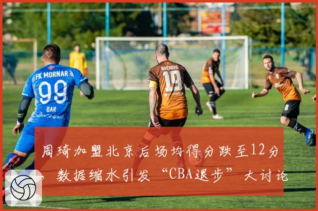 周琦加盟北京后场均得分跌至12分，数据缩水引发“CBA退步”大讨论